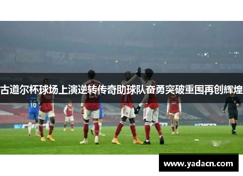 古道尔杯球场上演逆转传奇助球队奋勇突破重围再创辉煌