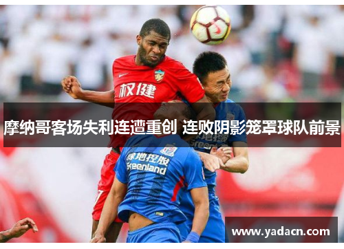 摩纳哥客场失利连遭重创 连败阴影笼罩球队前景