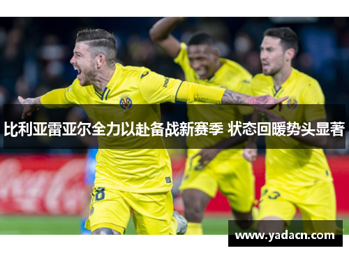 比利亚雷亚尔全力以赴备战新赛季 状态回暖势头显著