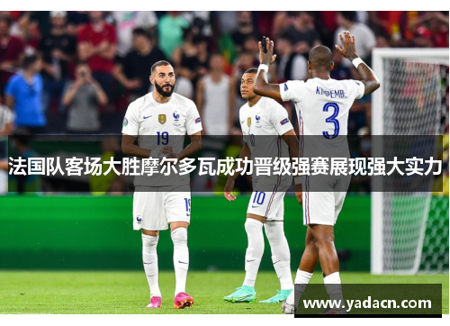 法国队客场大胜摩尔多瓦成功晋级强赛展现强大实力
