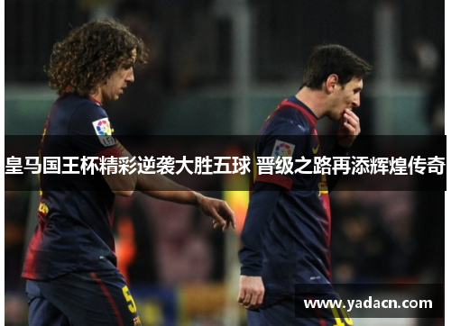 皇马国王杯精彩逆袭大胜五球 晋级之路再添辉煌传奇