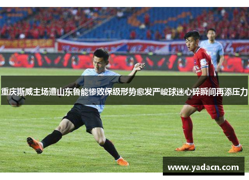 重庆斯威主场遭山东鲁能惨败保级形势愈发严峻球迷心碎瞬间再添压力