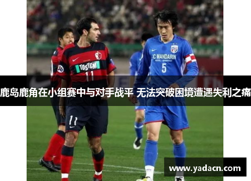 鹿岛鹿角在小组赛中与对手战平 无法突破困境遭遇失利之痛 鹿岛鹿角在小组赛中与对手战平 无法突破困境遭遇失利之痛